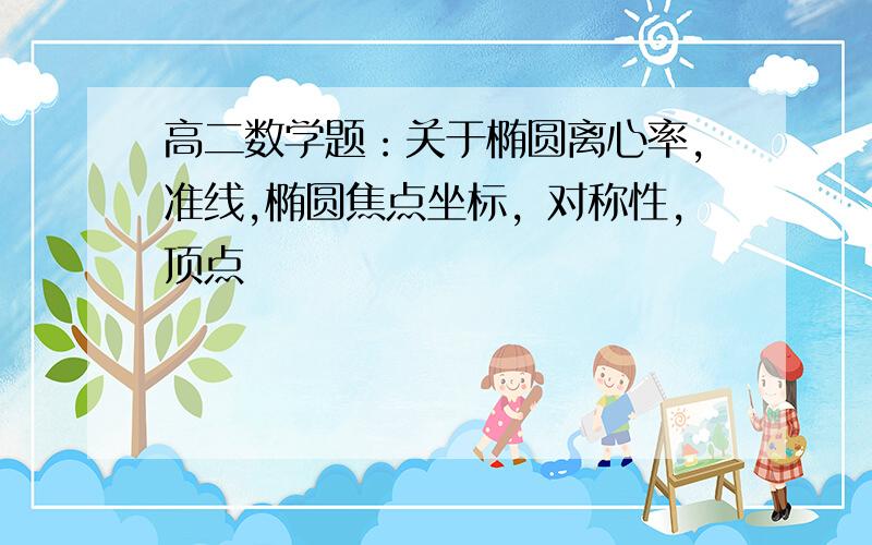 高二数学题：关于椭圆离心率，准线,椭圆焦点坐标，对称性，顶点