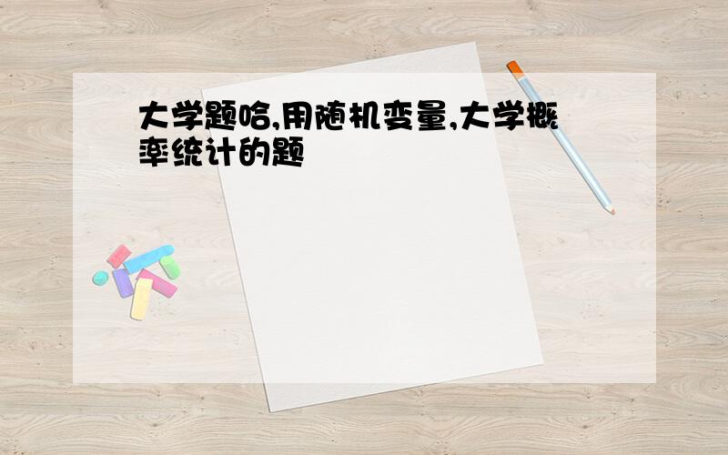 大学题哈,用随机变量,大学概率统计的题