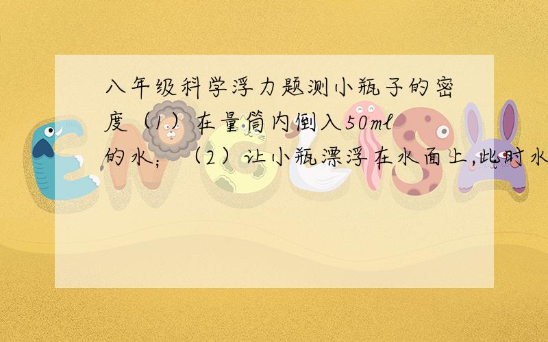 八年级科学浮力题测小瓶子的密度（1）在量筒内倒入50ml的水；（2）让小瓶漂浮在水面上,此时水面为80ml（3）让小瓶浸