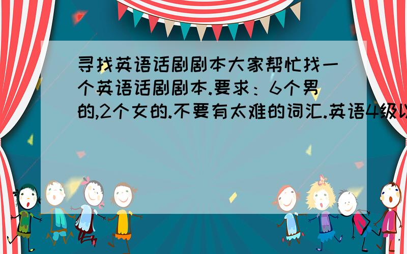 寻找英语话剧剧本大家帮忙找一个英语话剧剧本.要求：6个男的,2个女的.不要有太难的词汇.英语4级以内的.