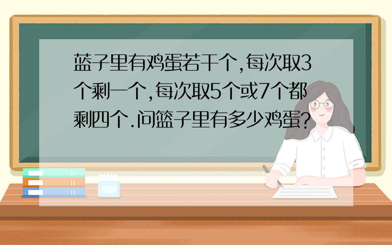 蓝子里有鸡蛋若干个,每次取3个剩一个,每次取5个或7个都剩四个.问篮子里有多少鸡蛋?