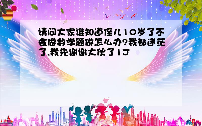 请问大家谁知道侄儿10岁了不会做数学题做怎么办?我都迷茫了,我先谢谢大伙了1J