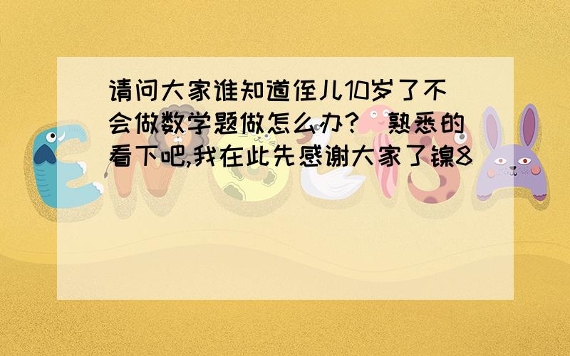 请问大家谁知道侄儿10岁了不会做数学题做怎么办?　熟悉的看下吧,我在此先感谢大家了镍8