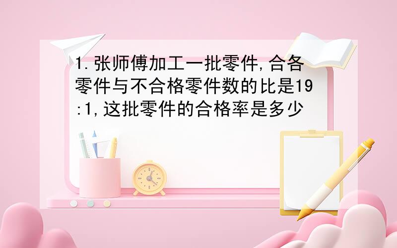 1.张师傅加工一批零件,合各零件与不合格零件数的比是19:1,这批零件的合格率是多少