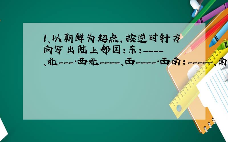 1、以朝鲜为起点,按逆时针方向写出陆上邻国:东:____、北___.西北____、西____.西南：_____、南___