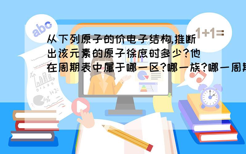 从下列原子的价电子结构,推断出该元素的原子徐庶时多少?他在周期表中属于哪一区?哪一族?哪一周期?