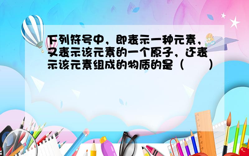 下列符号中，即表示一种元素，又表示该元素的一个原子，还表示该元素组成的物质的是（　　）