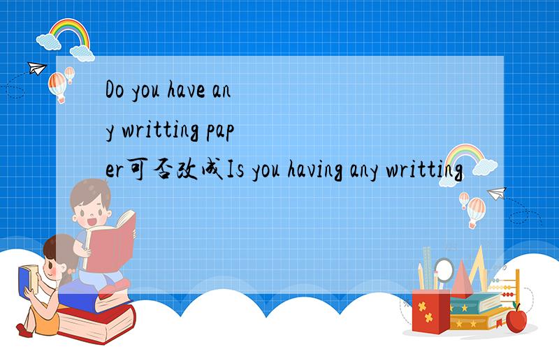 Do you have any writting paper可否改成Is you having any writting