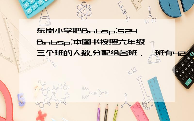 东岗小学把 524 本图书按照六年级三个班的人数，分配给各班．一班有42人，二班有45人，三班有44