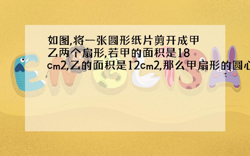 如图,将一张圆形纸片剪开成甲乙两个扇形,若甲的面积是18cm2,乙的面积是12cm2,那么甲扇形的圆心角比乙