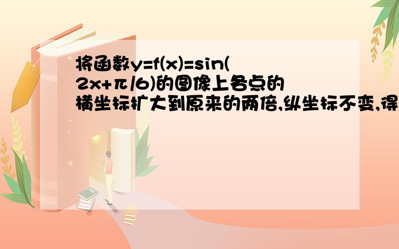 将函数y=f(x)=sin(2x+π/6)的图像上各点的横坐标扩大到原来的两倍,纵坐标不变,得