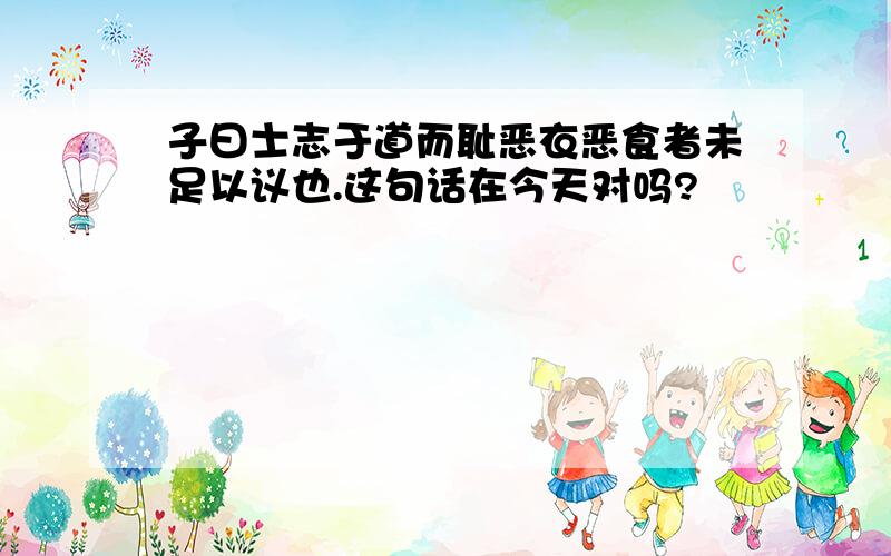 子曰士志于道而耻恶衣恶食者未足以议也.这句话在今天对吗?