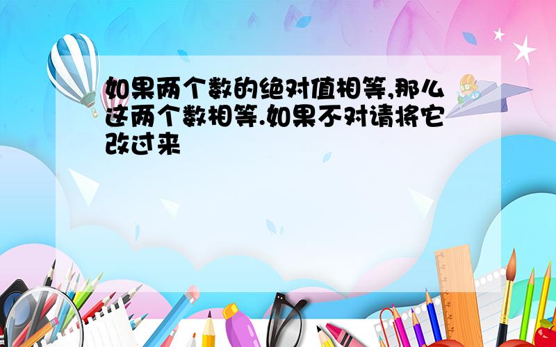 如果两个数的绝对值相等,那么这两个数相等.如果不对请将它改过来