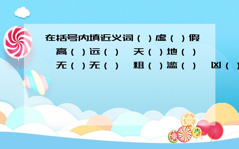 在括号内填近义词（）虚（）假、高（）远（）、天（）地（）、无（）无（）、粗（）滥（）、凶（）恶（）、（）天（）地、（）思