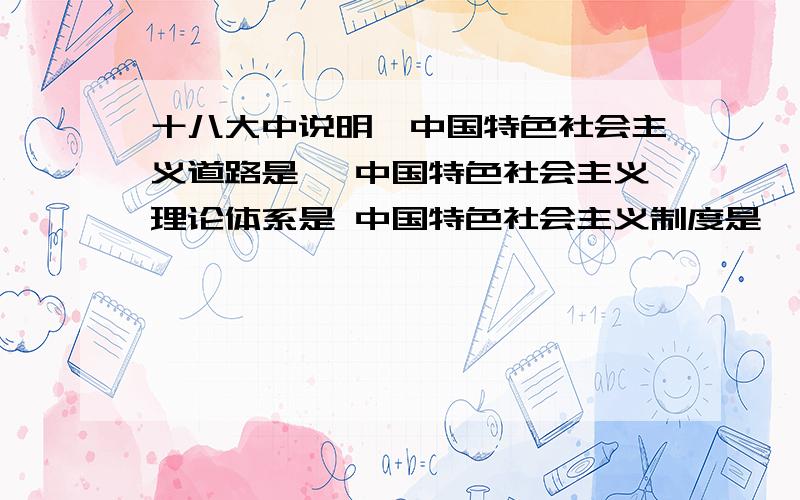 十八大中说明、中国特色社会主义道路是 ,中国特色社会主义理论体系是 中国特色社会主义制度是