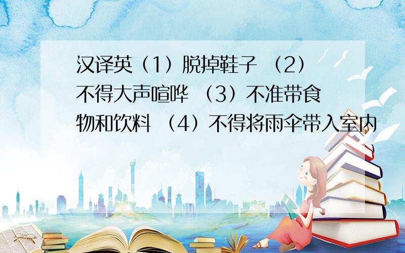 汉译英（1）脱掉鞋子 （2）不得大声喧哗 （3）不准带食物和饮料 （4）不得将雨伞带入室内