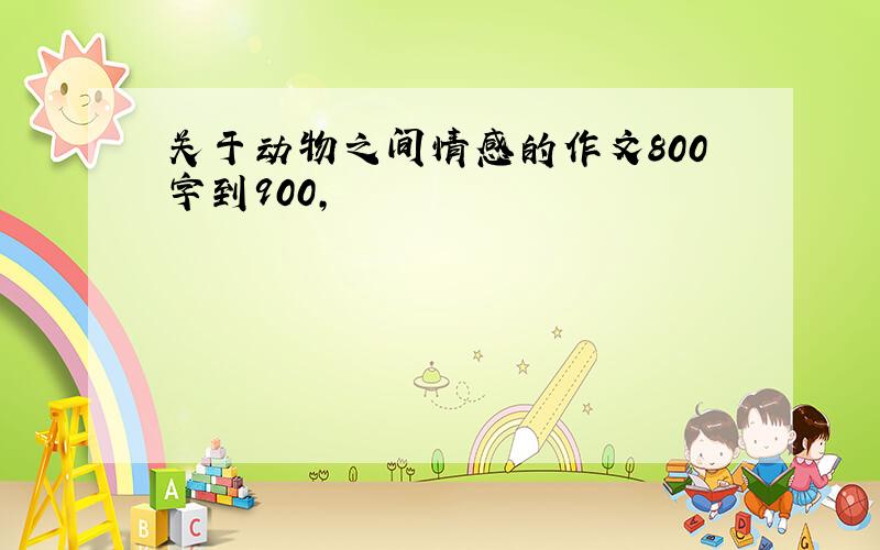 关于动物之间情感的作文800字到900,