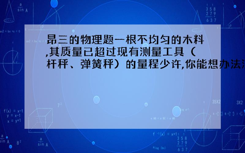 昂三的物理题一根不均匀的木料,其质量已超过现有测量工具（杆秤、弹簧秤）的量程少许,你能想办法测出其质量来吗?怎么测?为什