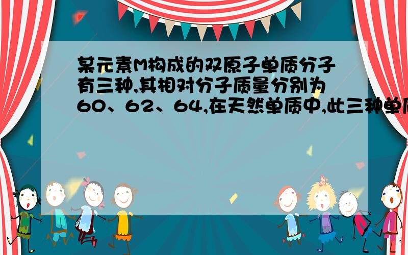 某元素M构成的双原子单质分子有三种,其相对分子质量分别为60、62、64,在天然单质中,此三种单质的物质的量之比为5：4