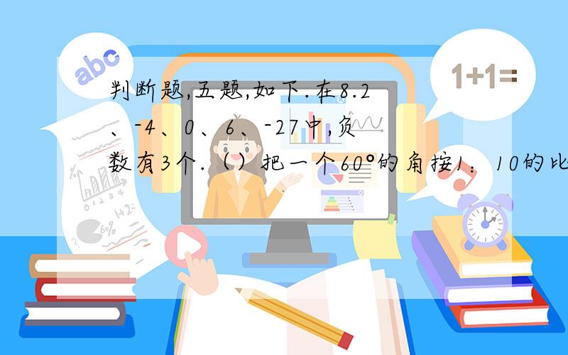 判断题,五题,如下.在8.2、-4、0、6、-27中,负数有3个.（）把一个60°的角按1：10的比例尺画在纸上,纸上的