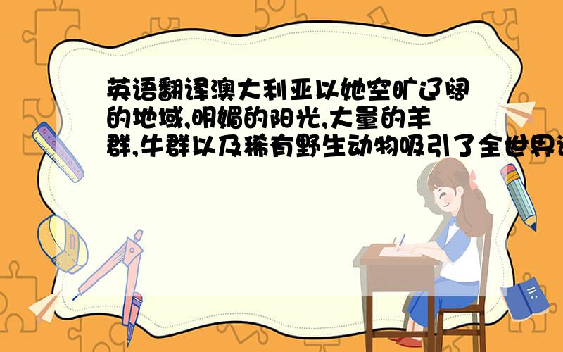 英语翻译澳大利亚以她空旷辽阔的地域,明媚的阳光,大量的羊群,牛群以及稀有野生动物吸引了全世界许许多多的游客来体验她独特的