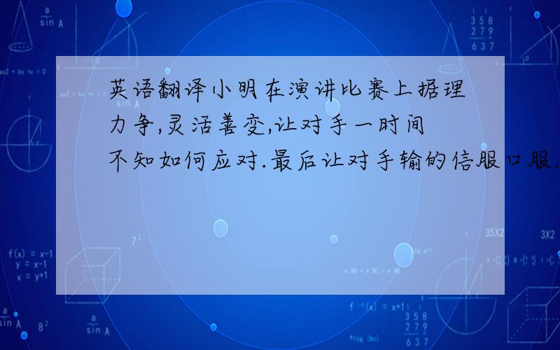 英语翻译小明在演讲比赛上据理力争,灵活善变,让对手一时间不知如何应对.最后让对手输的信服口服.翻译成英语,