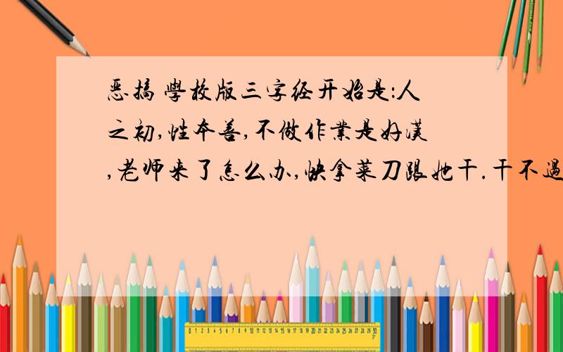 恶搞 学校版三字经开始是：人之初,性本善,不做作业是好汉,老师来了怎么办,快拿菜刀跟她干.干不过,怎么办,召唤迪加奥特曼