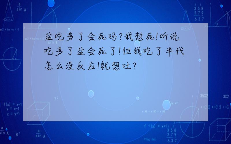 盐吃多了会死吗?我想死!听说吃多了盐会死了!但我吃了半代怎么没反应!就想吐?