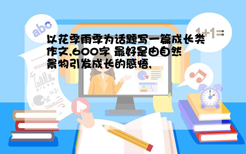 以花季雨季为话题写一篇成长类作文,600字 最好是由自然景物引发成长的感悟,