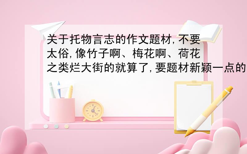 关于托物言志的作文题材,不要太俗,像竹子啊、梅花啊、荷花之类烂大街的就算了,要题材新颖一点的