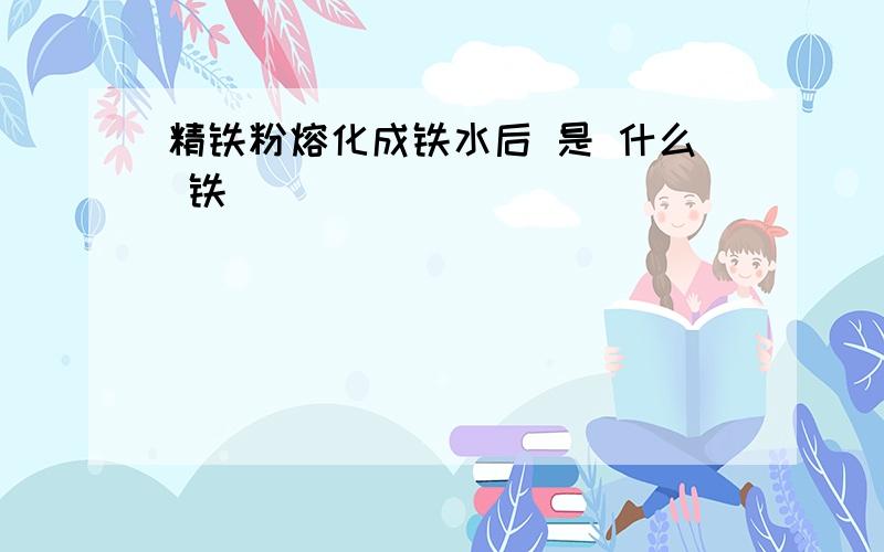 精铁粉熔化成铁水后 是 什么 铁