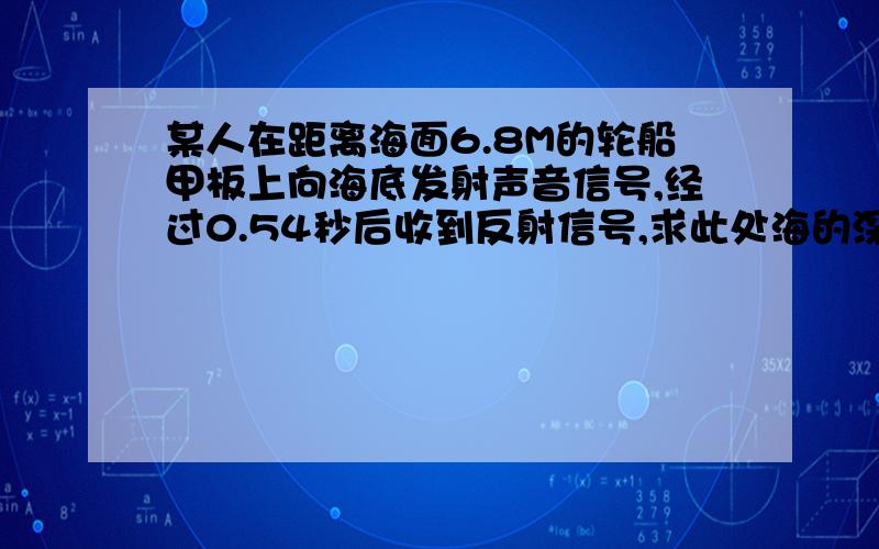 某人在距离海面6.8M的轮船甲板上向海底发射声音信号,经过0.54秒后收到反射信号,求此处海的深度.