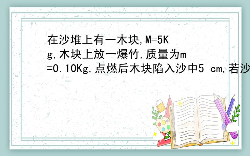 在沙堆上有一木块,M=5K g,木块上放一爆竹,质量为m=0.10Kg,点燃后木块陷入沙中5 cm,若沙对木块运动的阻力