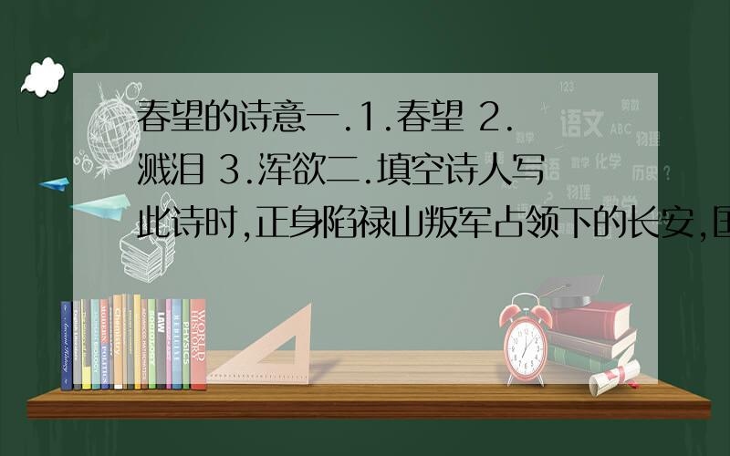 春望的诗意一.1.春望 2.溅泪 3.浑欲二.填空诗人写此诗时,正身陷禄山叛军占领下的长安,国家（ ）,家人（ ）,眼前