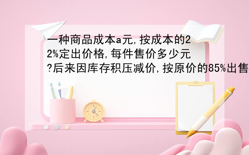 一种商品成本a元,按成本的22%定出价格,每件售价多少元?后来因库存积压减价,按原价的85%出售,现售价多