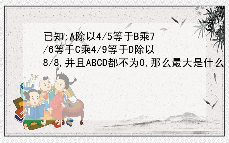 已知:A除以4/5等于B乘7/6等于C乘4/9等于D除以8/8,并且ABCD都不为0,那么最大是什么