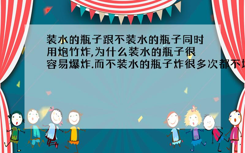 装水的瓶子跟不装水的瓶子同时用炮竹炸,为什么装水的瓶子很容易爆炸.而不装水的瓶子炸很多次都不坏?请问下什么原理