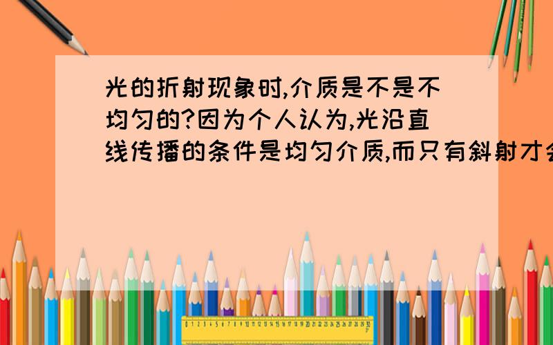 光的折射现象时,介质是不是不均匀的?因为个人认为,光沿直线传播的条件是均匀介质,而只有斜射才会发生折射.那是不是就可以证