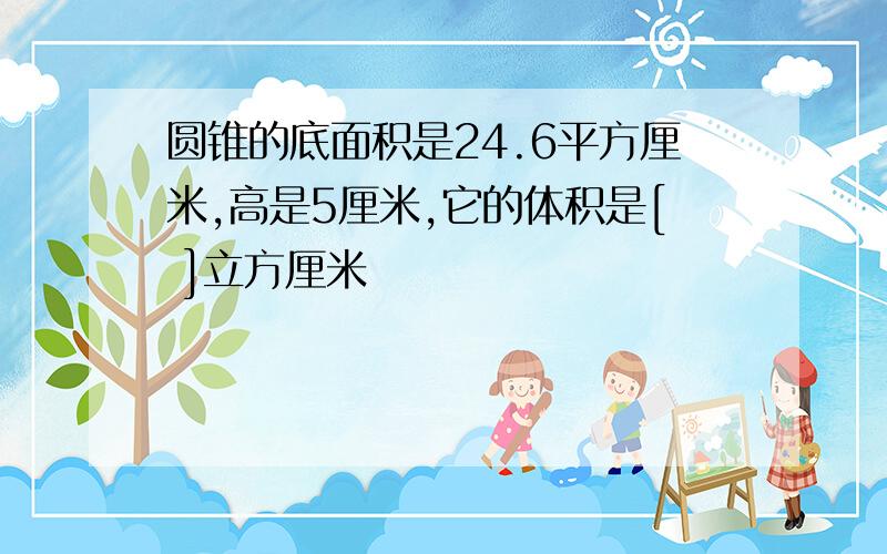 圆锥的底面积是24.6平方厘米,高是5厘米,它的体积是[ ]立方厘米