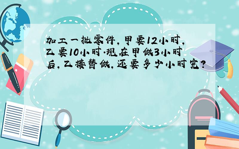 加工一批零件,甲要12小时,乙要10小时.现在甲做3小时后,乙接替做,还要多少小时完?