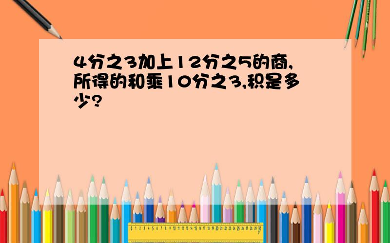 4分之3加上12分之5的商,所得的和乘10分之3,积是多少?