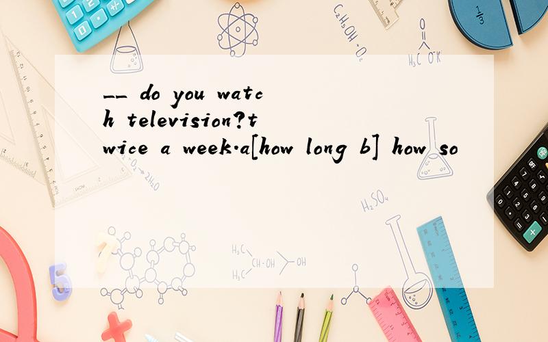 __ do you watch television?twice a week.a[how long b] how so