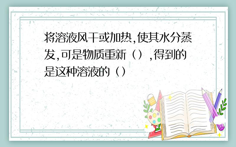 将溶液风干或加热,使其水分蒸发,可是物质重新（）,得到的是这种溶液的（）