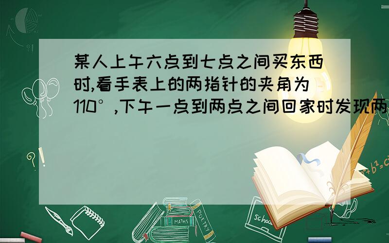 某人上午六点到七点之间买东西时,看手表上的两指针的夹角为110°,下午一点到两点之间回家时发现两指针又是