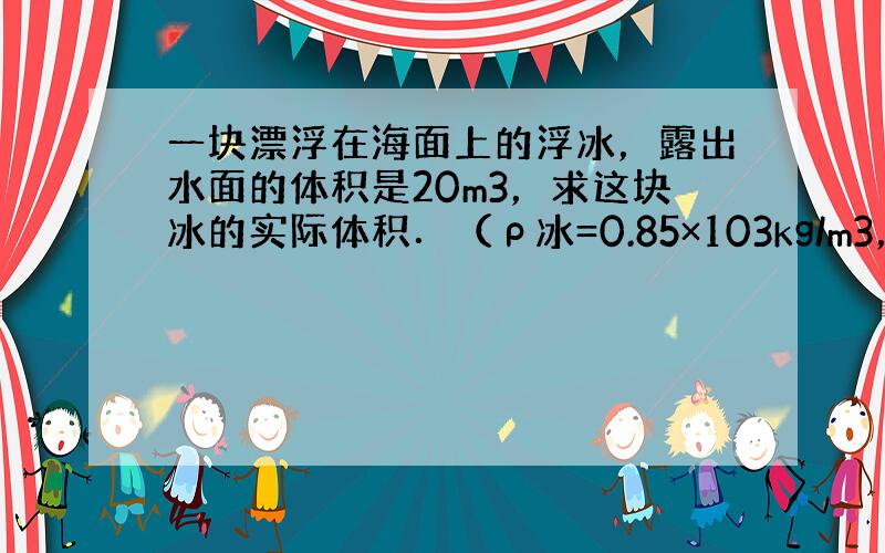 一块漂浮在海面上的浮冰，露出水面的体积是20m3，求这块冰的实际体积．（ρ冰=0.85×103kg/m3，ρ海水=1.0