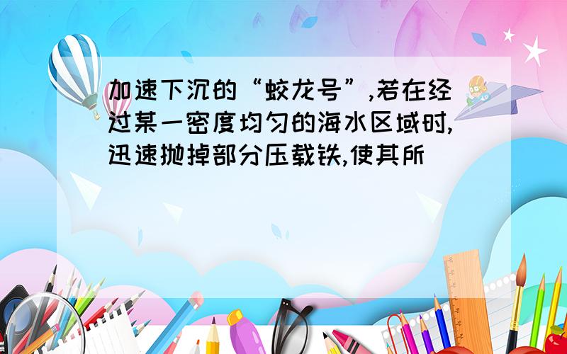 加速下沉的“蛟龙号”,若在经过某一密度均匀的海水区域时,迅速抛掉部分压载铁,使其所