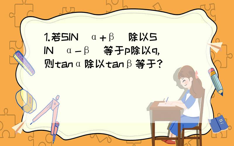 1.若SIN(α+β)除以SIN(α-β)等于p除以q,则tanα除以tanβ等于?