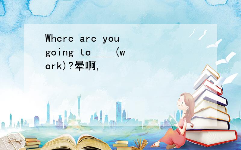 Where are you going to____(work)?晕啊,