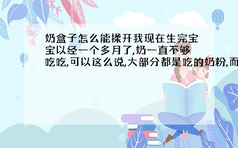 奶盒子怎么能揉开我现在生完宝宝以经一个多月了,奶一直不够吃吃,可以这么说,大部分都是吃的奶粉,而且有点奶就漏了,现在右边