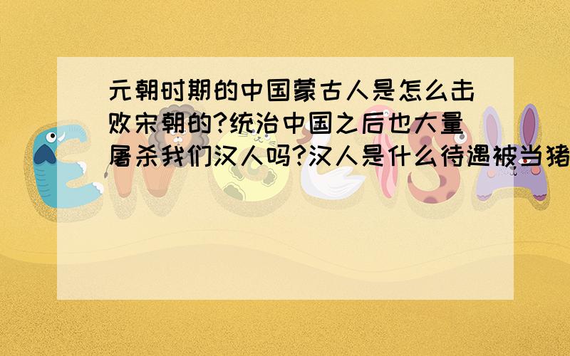 元朝时期的中国蒙古人是怎么击败宋朝的?统治中国之后也大量屠杀我们汉人吗?汉人是什么待遇被当猪狗奴才吗?他蒙古人攻打欧洲等